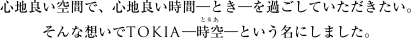心地良い空間で、心地良い時間—とき—を過ごしていただきたい。そんな想いでTOKIA—時空（ときあ）—という名にしました。